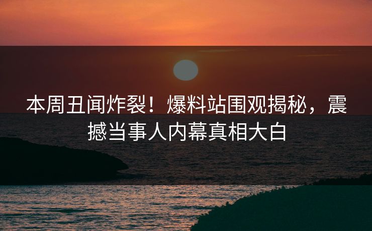 本周丑闻炸裂！爆料站围观揭秘，震撼当事人内幕真相大白