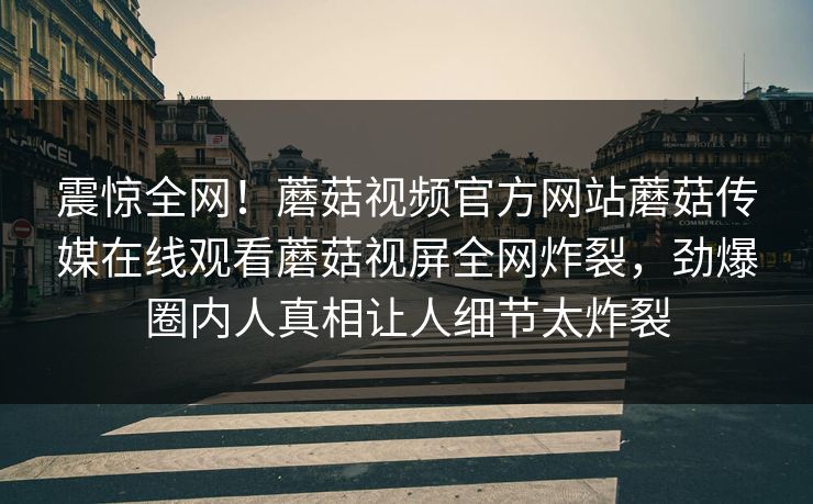 震惊全网！蘑菇视频官方网站蘑菇传媒在线观看蘑菇视屏全网炸裂，劲爆圈内人真相让人细节太炸裂