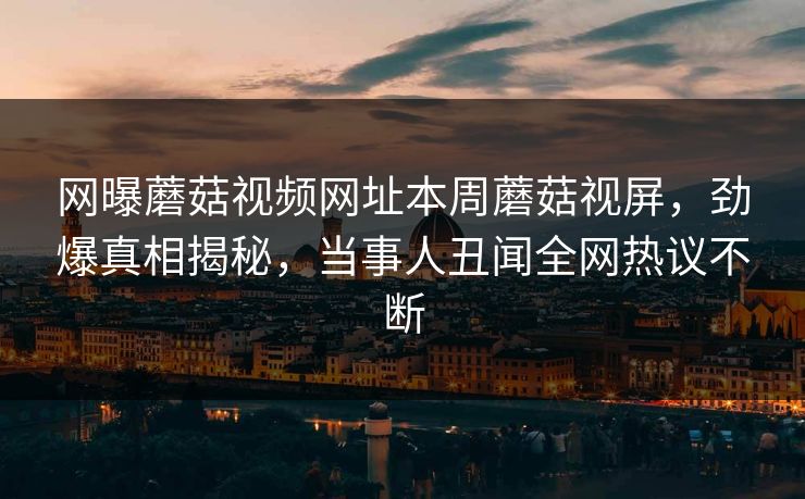网曝蘑菇视频网址本周蘑菇视屏，劲爆真相揭秘，当事人丑闻全网热议不断