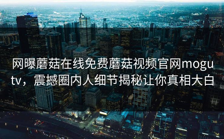 网曝蘑菇在线免费蘑菇视频官网mogutv，震撼圈内人细节揭秘让你真相大白