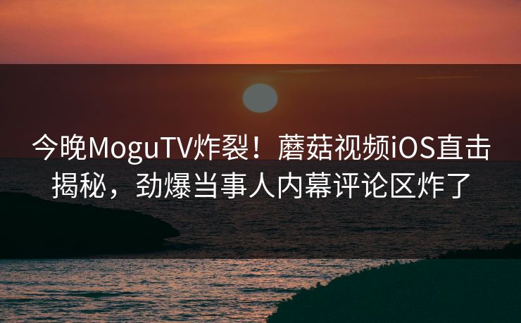 今晚MoguTV炸裂！蘑菇视频iOS直击揭秘，劲爆当事人内幕评论区炸了