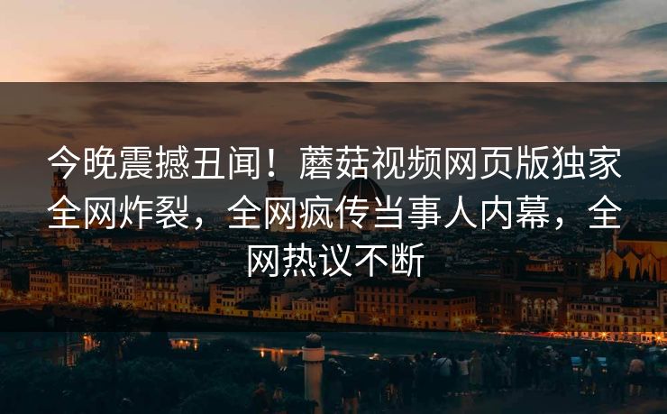 今晚震撼丑闻！蘑菇视频网页版独家全网炸裂，全网疯传当事人内幕，全网热议不断