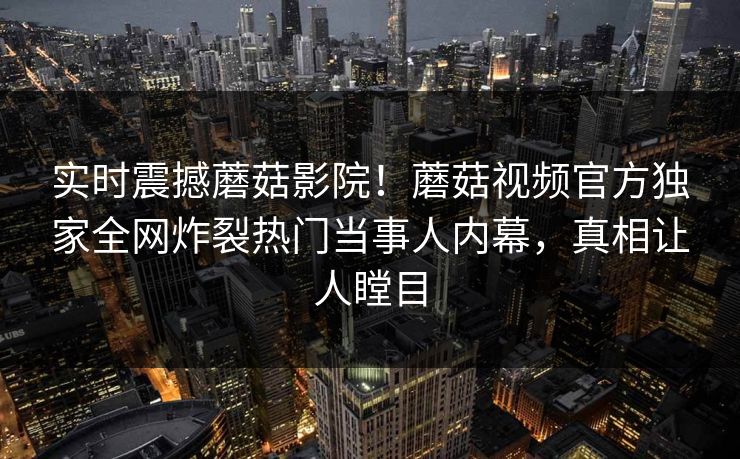 实时震撼蘑菇影院！蘑菇视频官方独家全网炸裂热门当事人内幕，真相让人瞠目