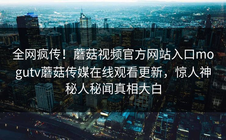 全网疯传！蘑菇视频官方网站入口mogutv蘑菇传媒在线观看更新，惊人神秘人秘闻真相大白