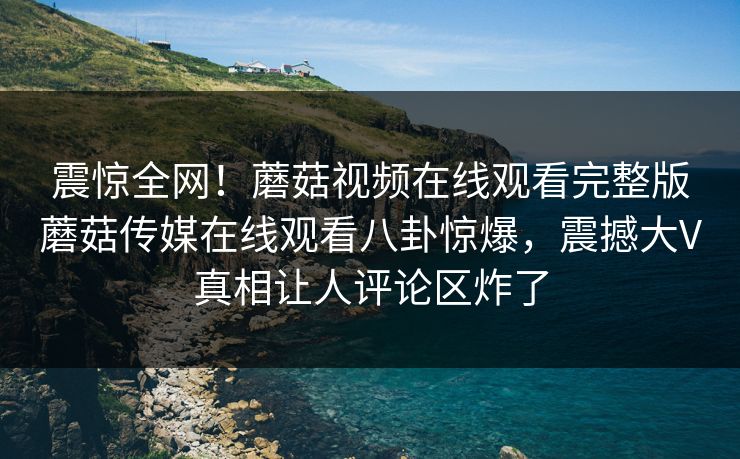 震惊全网！蘑菇视频在线观看完整版蘑菇传媒在线观看八卦惊爆，震撼大V真相让人评论区炸了