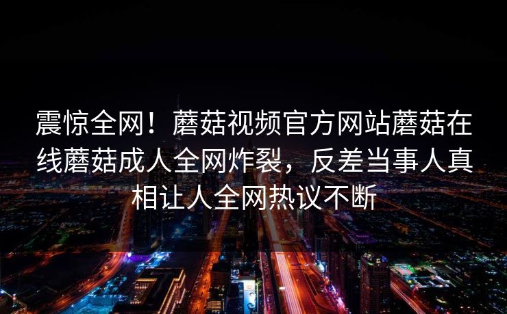 震惊全网！蘑菇视频官方网站蘑菇在线蘑菇成人全网炸裂，反差当事人真相让人全网热议不断