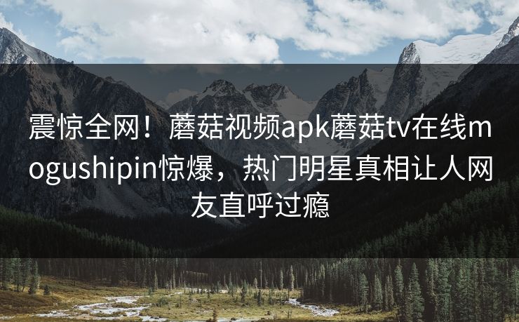 震惊全网！蘑菇视频apk蘑菇tv在线mogushipin惊爆，热门明星真相让人网友直呼过瘾