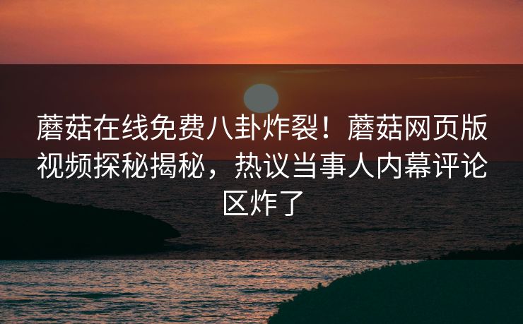 蘑菇在线免费八卦炸裂！蘑菇网页版视频探秘揭秘，热议当事人内幕评论区炸了