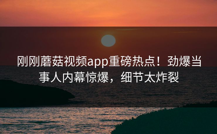 刚刚蘑菇视频app重磅热点！劲爆当事人内幕惊爆，细节太炸裂