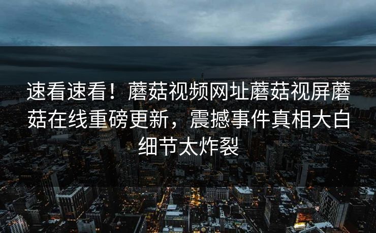 速看速看！蘑菇视频网址蘑菇视屏蘑菇在线重磅更新，震撼事件真相大白细节太炸裂
