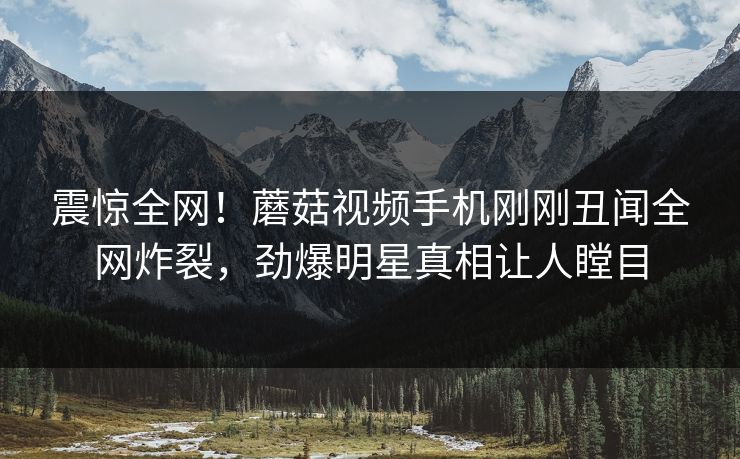 震惊全网！蘑菇视频手机刚刚丑闻全网炸裂，劲爆明星真相让人瞠目