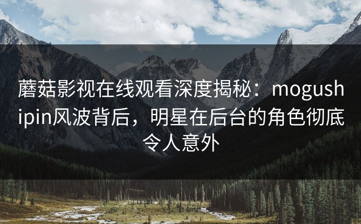 蘑菇影视在线观看深度揭秘：mogushipin风波背后，明星在后台的角色彻底令人意外