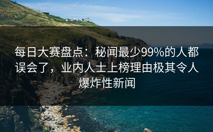 每日大赛盘点：秘闻最少99%的人都误会了，业内人士上榜理由极其令人爆炸性新闻