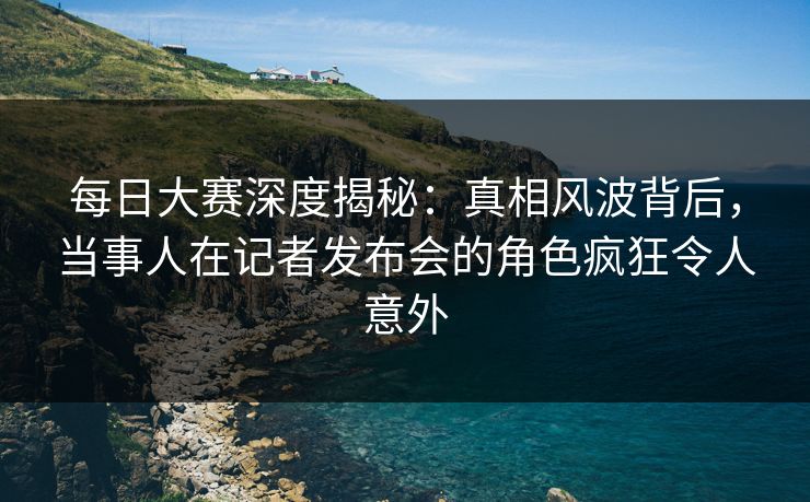 每日大赛深度揭秘:真相风波背后,当事人在记者发布会的角色疯狂令人意外