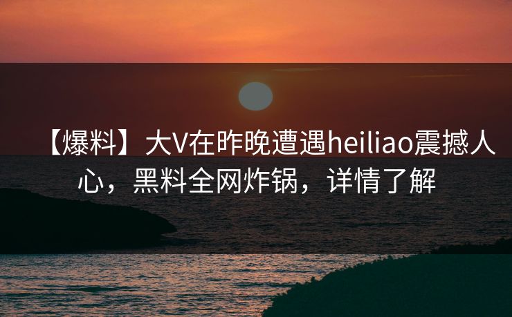 【爆料】大V在昨晚遭遇heiliao震撼人心,黑料全网炸锅,详情了解