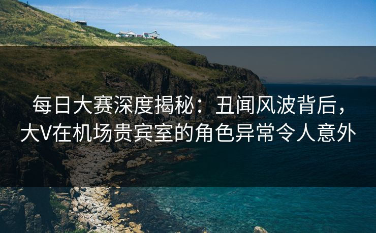 每日大赛深度揭秘:丑闻风波背后,大V在机场贵宾室的角色异常令人意外
