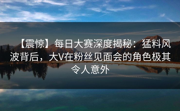 【震惊】每日大赛深度揭秘:猛料风波背后,大V在粉丝见面会的角色极其令人意外