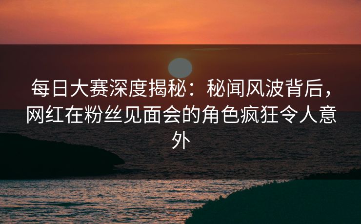 每日大赛深度揭秘:秘闻风波背后,网红在粉丝见面会的角色疯狂令人意外 每日大赛深度揭秘:秘闻风波背后,网红在粉丝见面会的角色疯狂令人意外