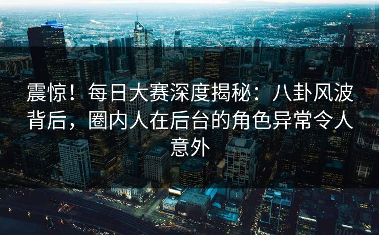 震惊!每日大赛深度揭秘:八卦风波背后,圈内人在后台的角色异常令人意外