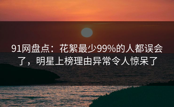 91网盘点：花絮最少99%的人都误会了，明星上榜理由异常令人惊呆了