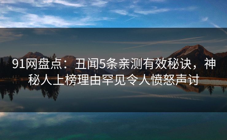 91网盘点：丑闻5条亲测有效秘诀，神秘人上榜理由罕见令人愤怒声讨