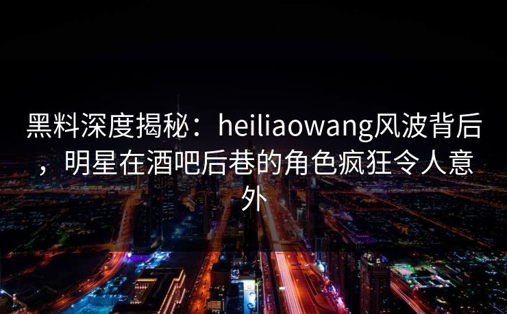 黑料深度揭秘:heiliaowang风波背后,明星在酒吧后巷的角色疯狂令人意外 黑料深度揭秘:heiliaowang风波背后,明星在酒吧后巷的角色疯狂令人意外