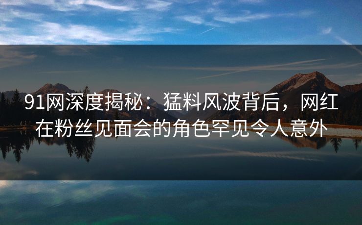 91网深度揭秘：猛料风波背后，网红在粉丝见面会的角色罕见令人意外