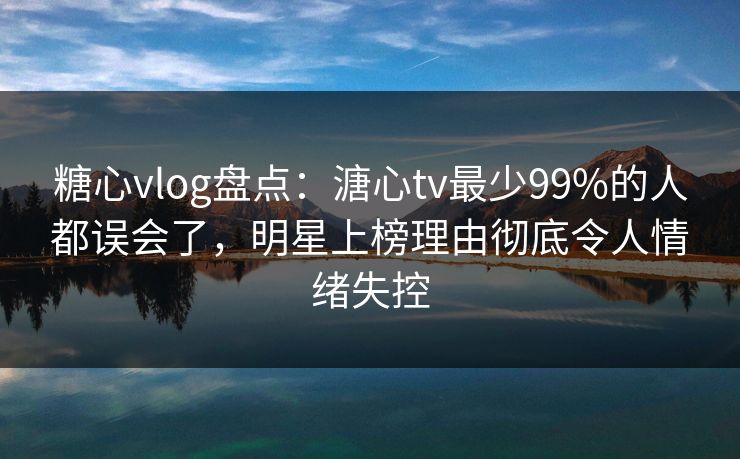 糖心vlog盘点:溏心tv最少99%的人都误会了,明星上榜理由彻底令人情绪失控 糖心vlog盘点:溏心tv最少99%的人都误会了,明星上榜理由彻底令人情绪失控