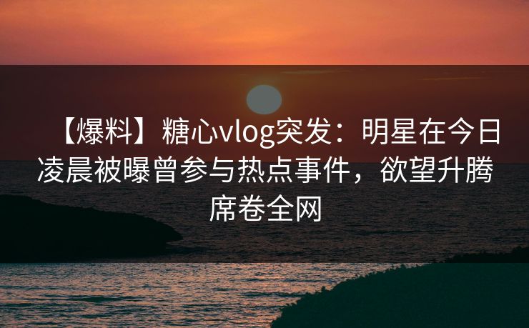 【爆料】糖心vlog突发：明星在今日凌晨被曝曾参与热点事件，欲望升腾席卷全网
