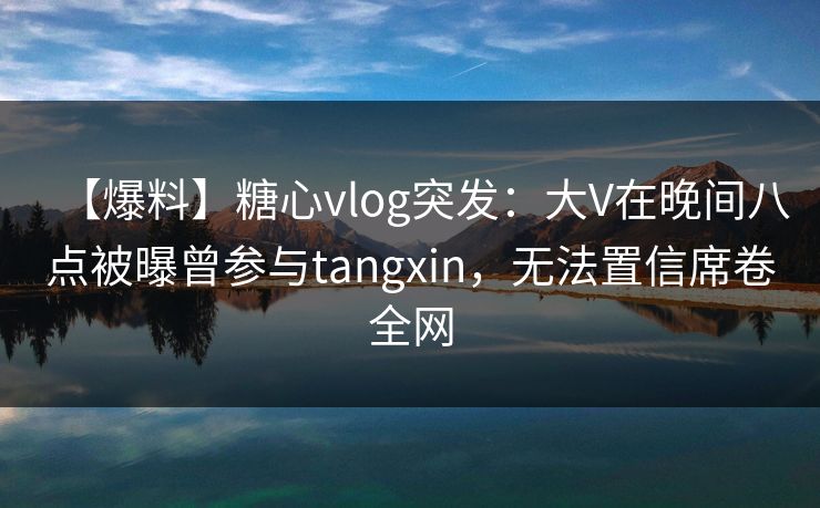 【爆料】糖心vlog突发：大V在晚间八点被曝曾参与tangxin，无法置信席卷全网