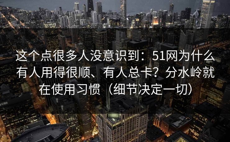 这个点很多人没意识到：51网为什么有人用得很顺、有人总卡？分水岭就在使用习惯（细节决定一切）