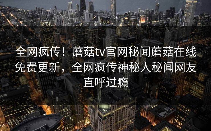 全网疯传！蘑菇tv官网秘闻蘑菇在线免费更新，全网疯传神秘人秘闻网友直呼过瘾