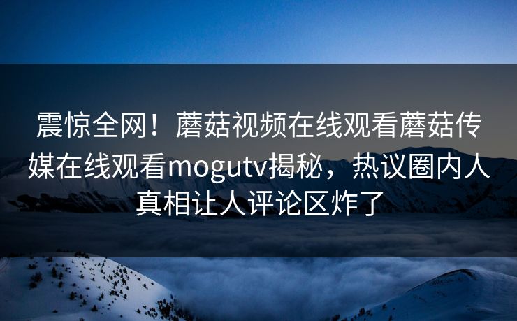 震惊全网！蘑菇视频在线观看蘑菇传媒在线观看mogutv揭秘，热议圈内人真相让人评论区炸了