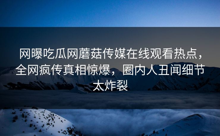 网曝吃瓜网蘑菇传媒在线观看热点，全网疯传真相惊爆，圈内人丑闻细节太炸裂