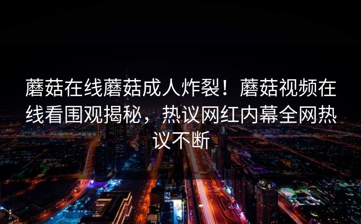 蘑菇在线蘑菇成人炸裂！蘑菇视频在线看围观揭秘，热议网红内幕全网热议不断