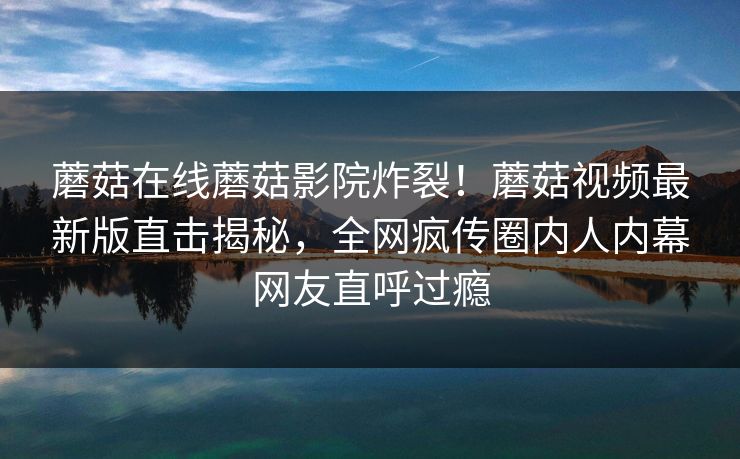 蘑菇在线蘑菇影院炸裂！蘑菇视频最新版直击揭秘，全网疯传圈内人内幕网友直呼过瘾