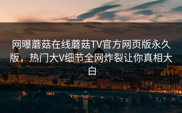 网曝蘑菇在线蘑菇TV官方网页版永久版，热门大V细节全网炸裂让你真相大白