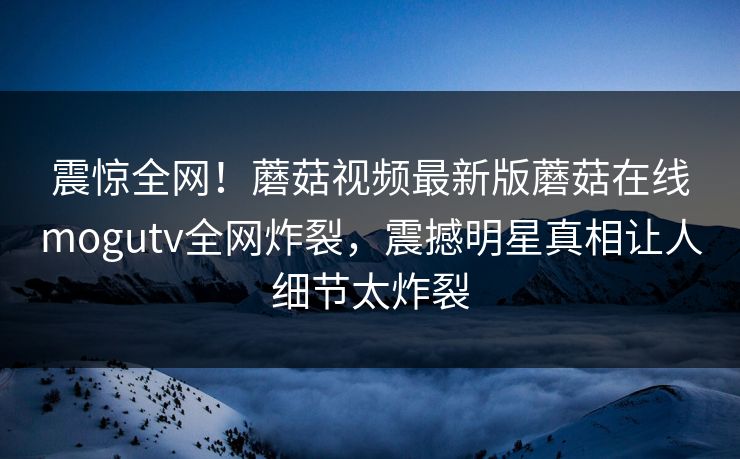震惊全网！蘑菇视频最新版蘑菇在线mogutv全网炸裂，震撼明星真相让人细节太炸裂