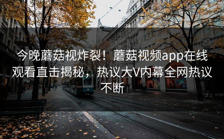 今晚蘑菇视炸裂！蘑菇视频app在线观看直击揭秘，热议大V内幕全网热议不断