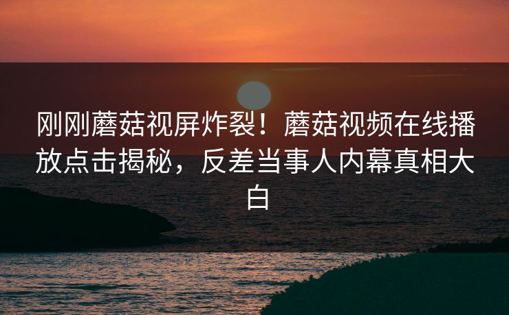 刚刚蘑菇视屏炸裂！蘑菇视频在线播放点击揭秘，反差当事人内幕真相大白