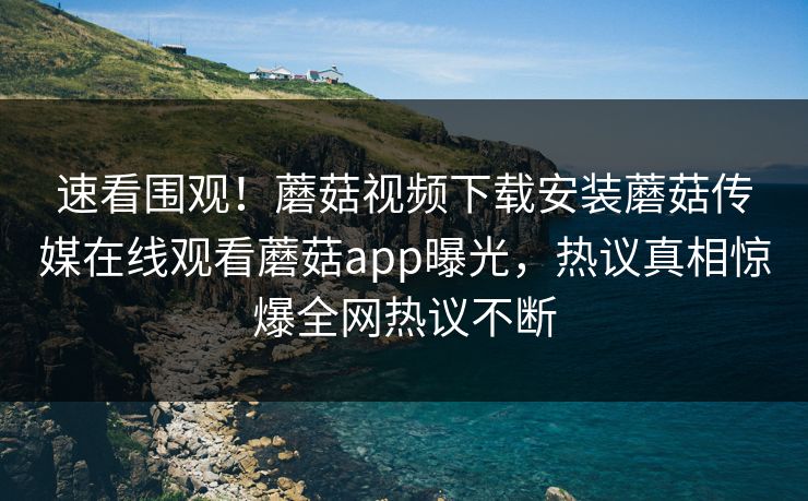 速看围观！蘑菇视频下载安装蘑菇传媒在线观看蘑菇app曝光，热议真相惊爆全网热议不断