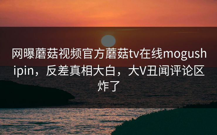 网曝蘑菇视频官方蘑菇tv在线mogushipin，反差真相大白，大V丑闻评论区炸了