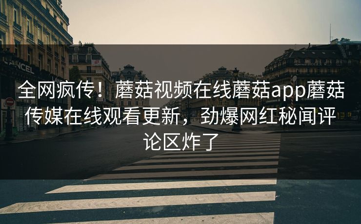 全网疯传！蘑菇视频在线蘑菇app蘑菇传媒在线观看更新，劲爆网红秘闻评论区炸了