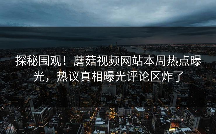 探秘围观！蘑菇视频网站本周热点曝光，热议真相曝光评论区炸了