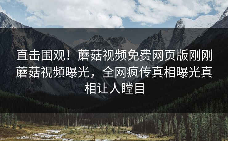 直击围观！蘑菇视频免费网页版刚刚蘑菇視頻曝光，全网疯传真相曝光真相让人瞠目