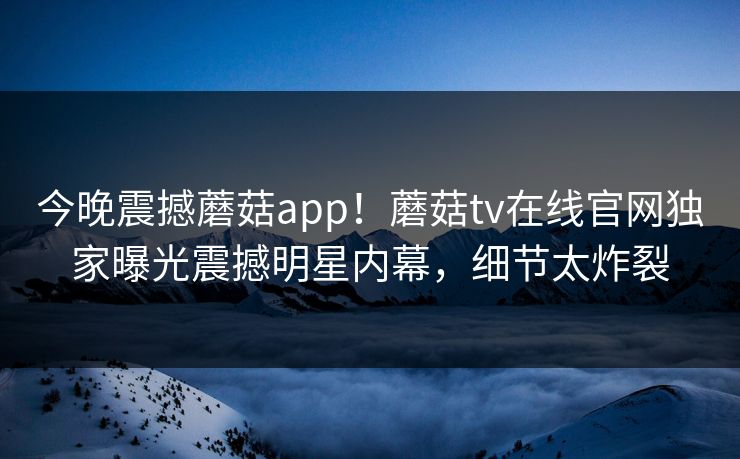 今晚震撼蘑菇app！蘑菇tv在线官网独家曝光震撼明星内幕，细节太炸裂
