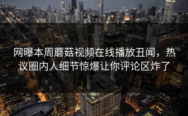 网曝本周蘑菇视频在线播放丑闻，热议圈内人细节惊爆让你评论区炸了