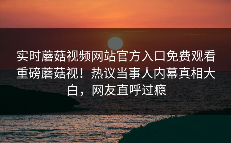 实时蘑菇视频网站官方入口免费观看重磅蘑菇视！热议当事人内幕真相大白，网友直呼过瘾