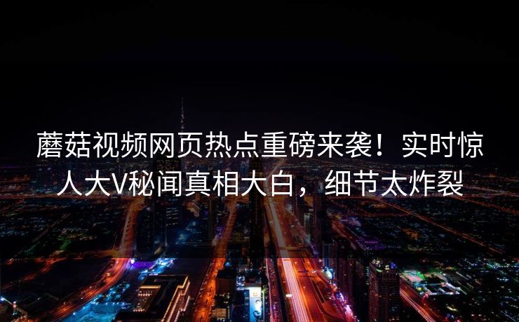 蘑菇视频网页热点重磅来袭！实时惊人大V秘闻真相大白，细节太炸裂