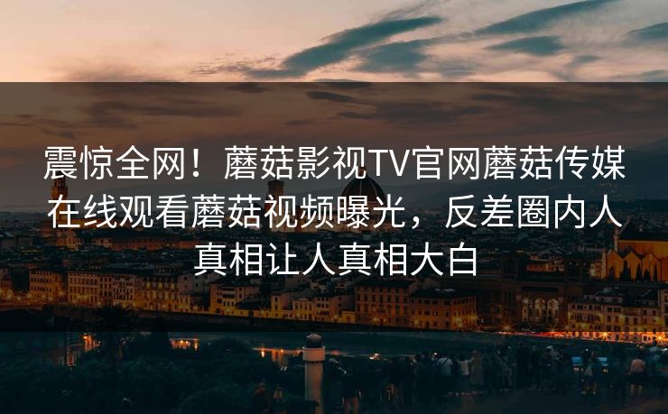 震惊全网！蘑菇影视TV官网蘑菇传媒在线观看蘑菇视频曝光，反差圈内人真相让人真相大白